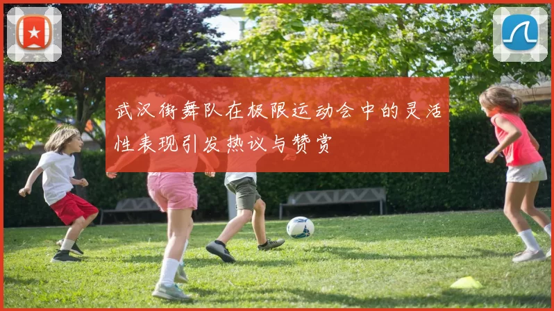 武汉街舞队在极限运动会中的灵活性表现引发热议与赞赏