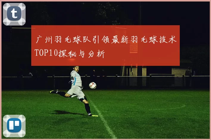 广州羽毛球队引领最新羽毛球技术TOP10探秘与分析