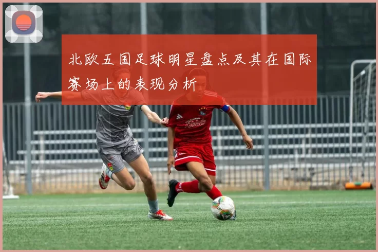北欧五国足球明星盘点及其在国际赛场上的表现分析
