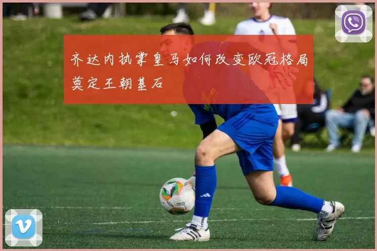 齐达内执掌皇马如何改变欧冠格局奠定王朝基石