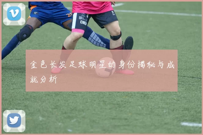 金色长发足球明星的身份揭秘与成就分析
