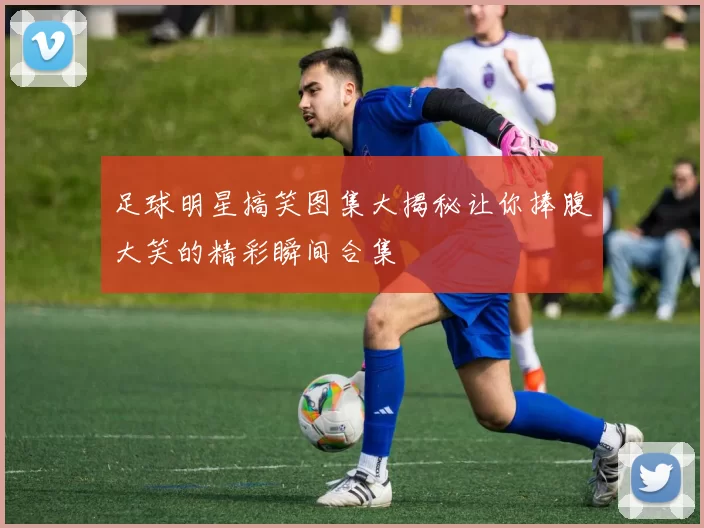 足球明星搞笑图集大揭秘让你捧腹大笑的精彩瞬间合集