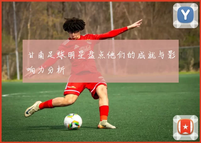 甘南足球明星盘点他们的成就与影响力分析