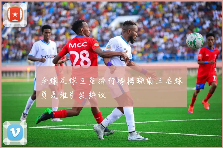 全球足球巨星排行榜揭晓前三名球员是谁引发热议
