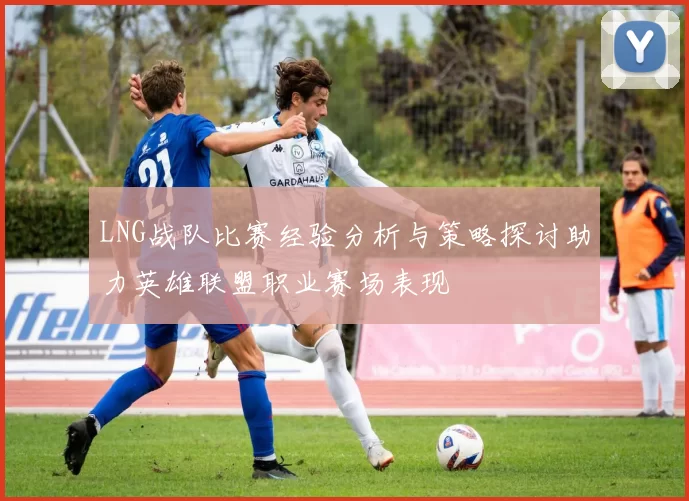 LNG战队比赛经验分析与策略探讨助力英雄联盟职业赛场表现
