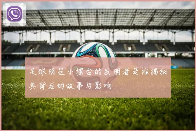 足球明星小摆台的发明者是谁揭秘其背后的故事与影响