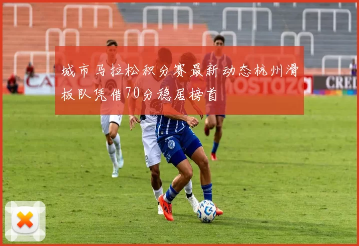 城市马拉松积分赛最新动态杭州滑板队凭借70分稳居榜首