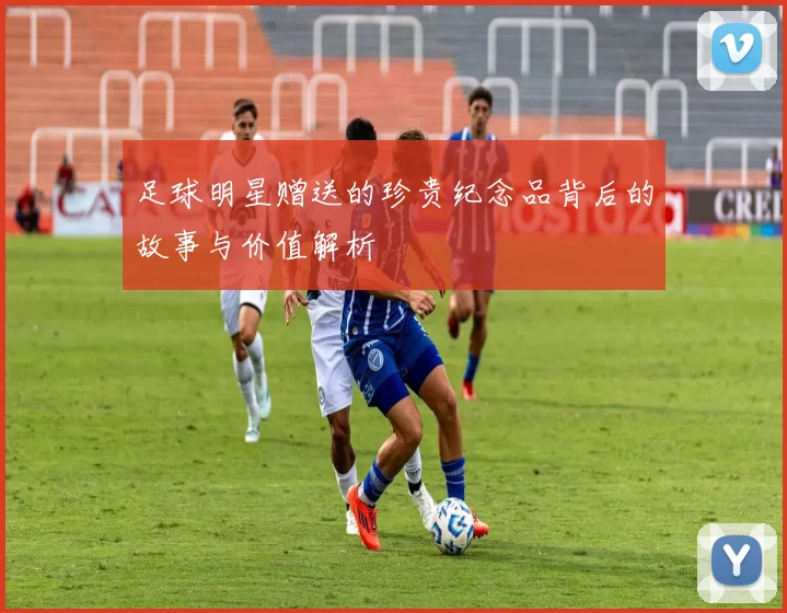 足球明星赠送的珍贵纪念品背后的故事与价值解析