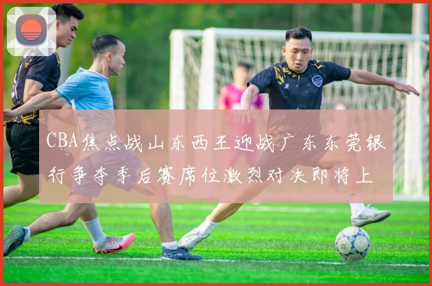 CBA焦点战山东西王迎战广东东莞银行争夺季后赛席位激烈对决即将上演