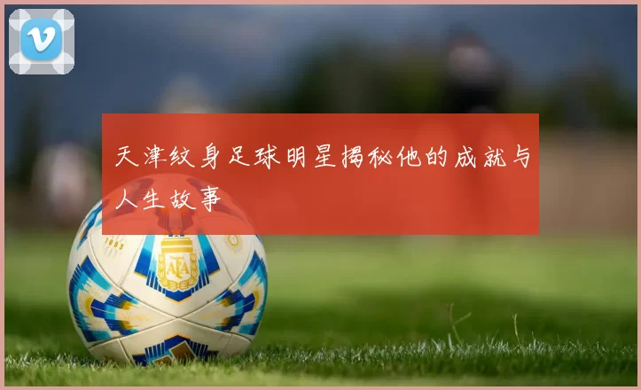 天津纹身足球明星揭秘他的成就与人生故事