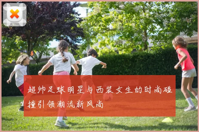 超帅足球明星与西装女生的时尚碰撞引领潮流新风尚