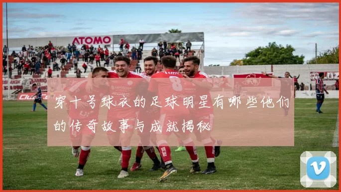穿十号球衣的足球明星有哪些他们的传奇故事与成就揭秘