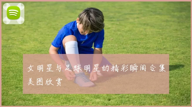 女明星与足球明星的精彩瞬间合集美图欣赏