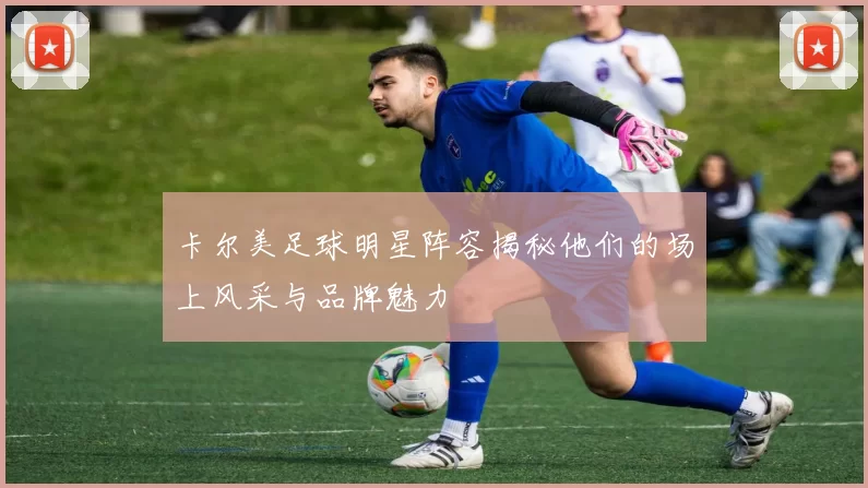 卡尔美足球明星阵容揭秘他们的场上风采与品牌魅力