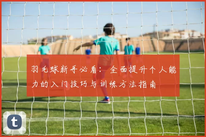 羽毛球新手必看：全面提升个人能力的入门技巧与训练方法指南
