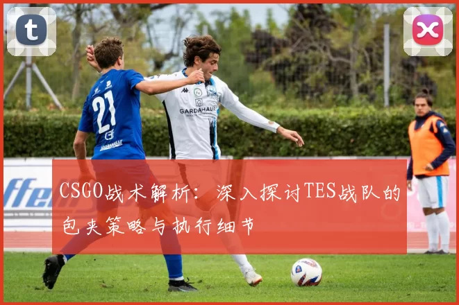 CSGO战术解析：深入探讨TES战队的包夹策略与执行细节