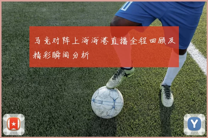 马竞对阵上海海港直播全程回顾及精彩瞬间分析