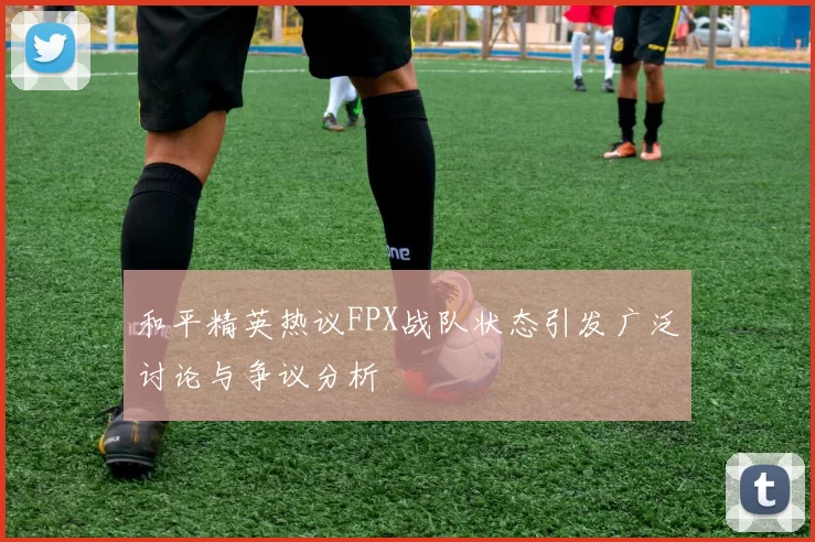 和平精英热议FPX战队状态引发广泛讨论与争议分析