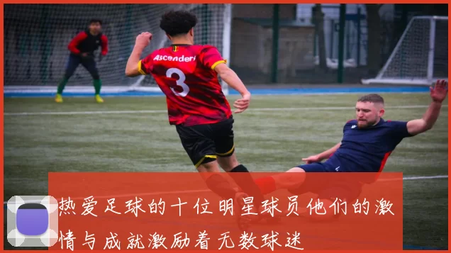热爱足球的十位明星球员他们的激情与成就激励着无数球迷