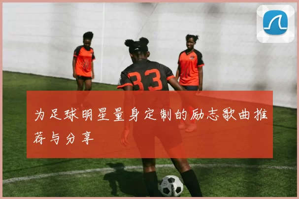 为足球明星量身定制的励志歌曲推荐与分享