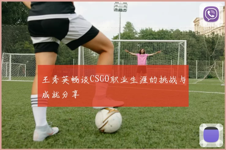 王秀英畅谈CSGO职业生涯的挑战与成就分享