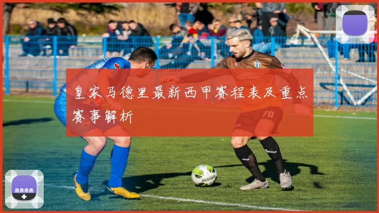 皇家马德里最新西甲赛程表及重点赛事解析