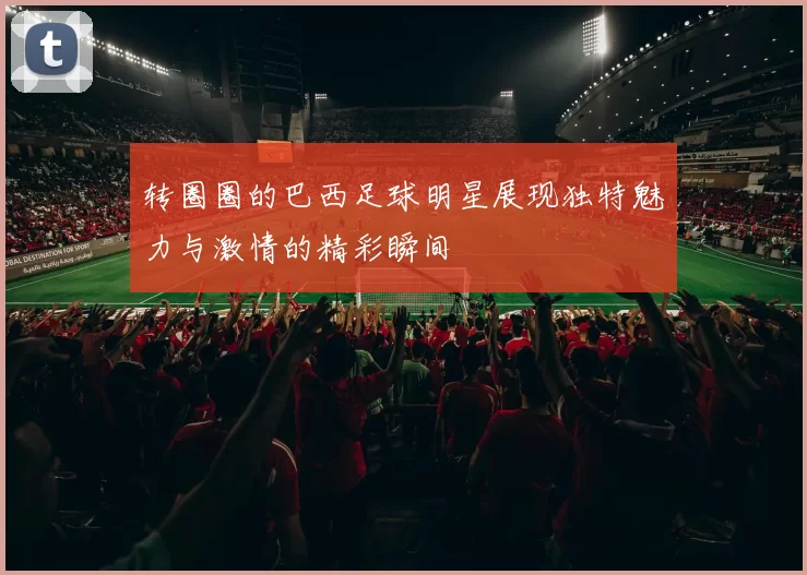 转圈圈的巴西足球明星展现独特魅力与激情的精彩瞬间