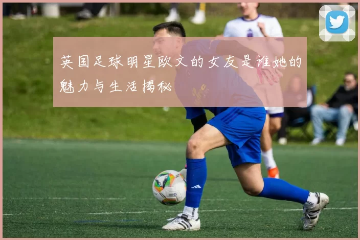 英国足球明星欧文的女友是谁她的魅力与生活揭秘