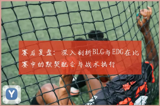 赛后复盘：深入剖析BLG与EDG在比赛中的默契配合与战术执行