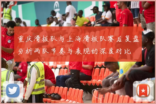重庆滑板队与上海滑板队赛后复盘分析两队节奏与表现的深度对比