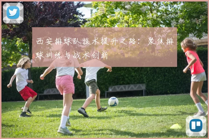 西安排球队技术提升之路：聚焦排球训练与战术创新