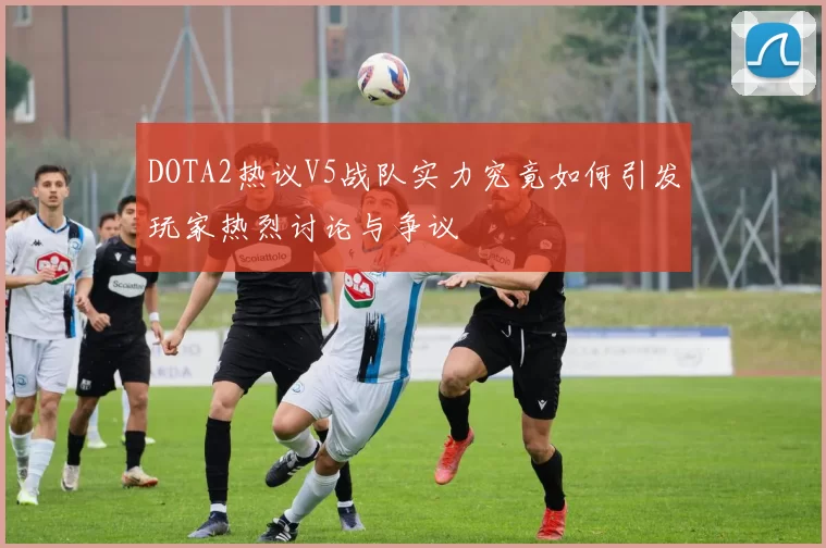 DOTA2热议V5战队实力究竟如何引发玩家热烈讨论与争议