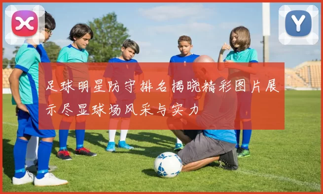 足球明星防守排名揭晓精彩图片展示尽显球场风采与实力