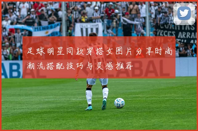 足球明星同款穿搭女图片分享时尚潮流搭配技巧与灵感推荐