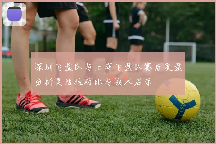 深圳飞盘队与上海飞盘队赛后复盘分析灵活性对比与战术启示