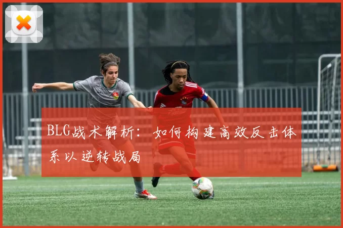 BLG战术解析：如何构建高效反击体系以逆转战局