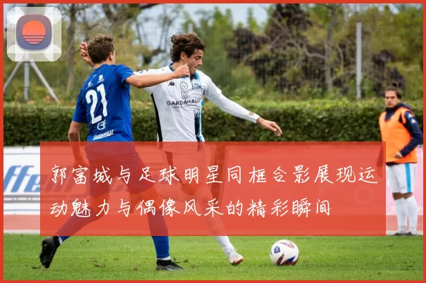郭富城与足球明星同框合影展现运动魅力与偶像风采的精彩瞬间