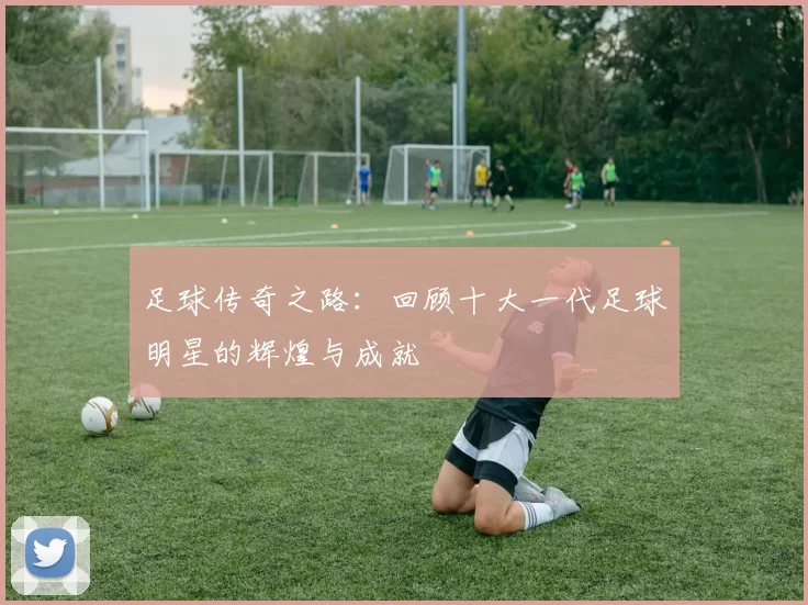 足球传奇之路：回顾十大一代足球明星的辉煌与成就