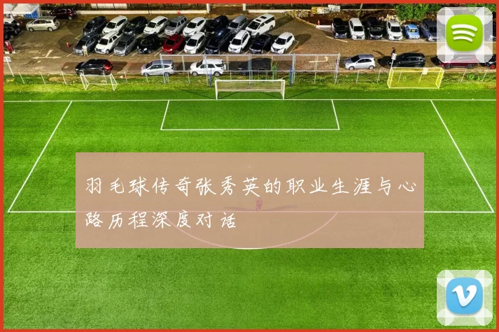 羽毛球传奇张秀英的职业生涯与心路历程深度对话