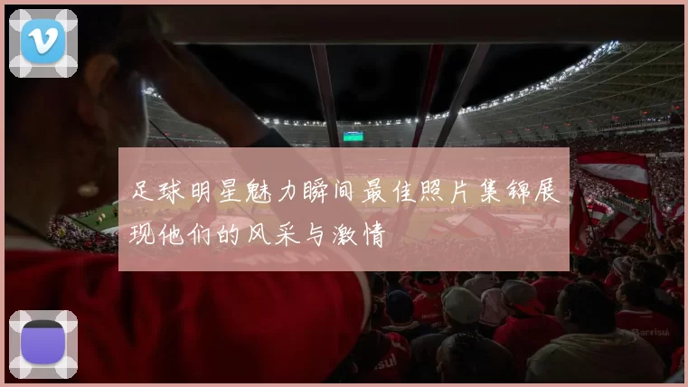 足球明星魅力瞬间最佳照片集锦展现他们的风采与激情