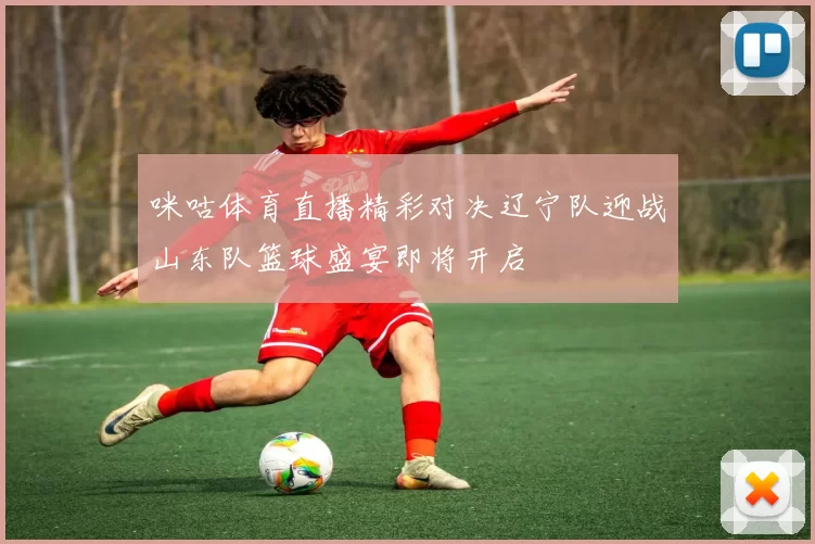 咪咕体育直播精彩对决辽宁队迎战山东队篮球盛宴即将开启
