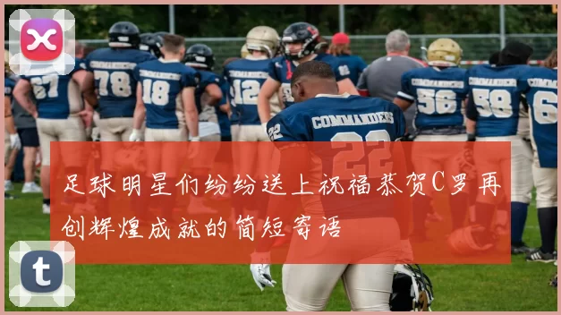 足球明星们纷纷送上祝福恭贺C罗再创辉煌成就的简短寄语
