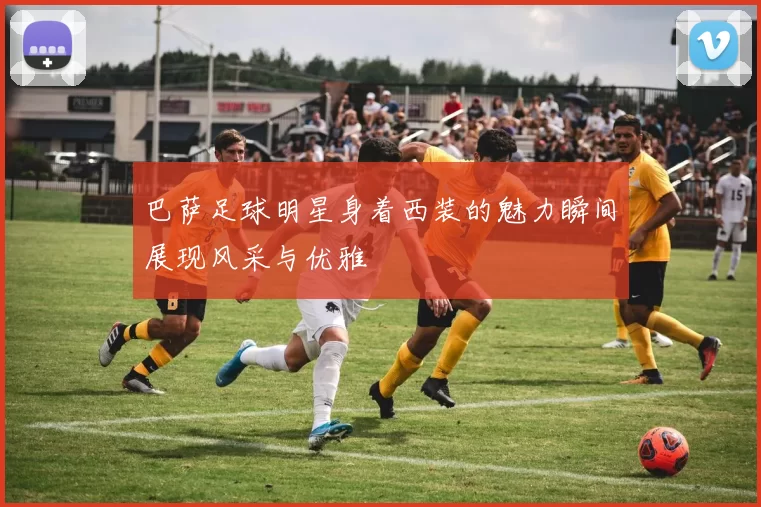 巴萨足球明星身着西装的魅力瞬间展现风采与优雅