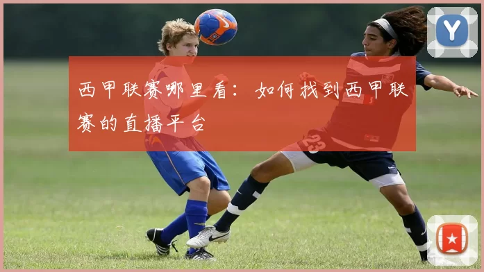 西甲联赛哪里看：如何找到西甲联赛的直播平台