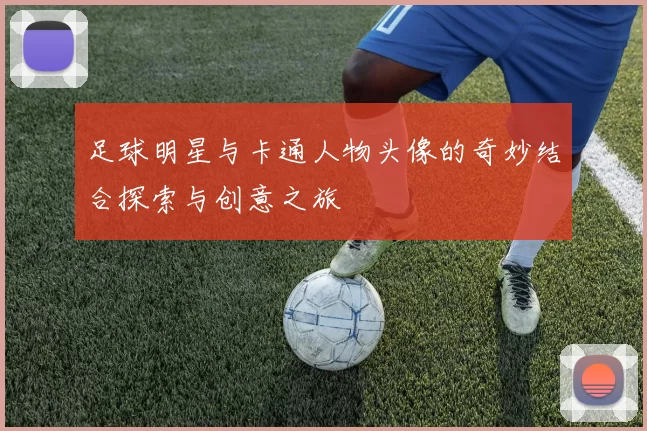 足球明星与卡通人物头像的奇妙结合探索与创意之旅