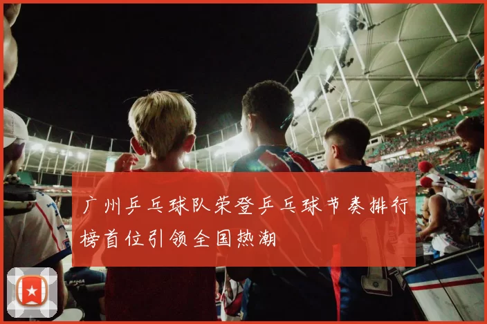 广州乒乓球队荣登乒乓球节奏排行榜首位引领全国热潮