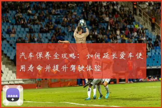 汽车保养全攻略：如何延长爱车使用寿命并提升驾驶体验