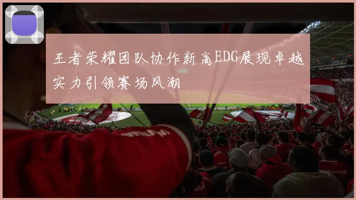 王者荣耀团队协作新高EDG展现卓越实力引领赛场风潮