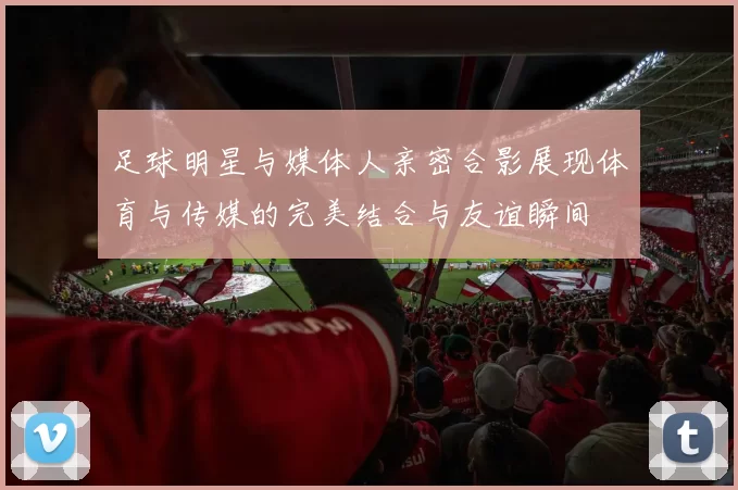足球明星与媒体人亲密合影展现体育与传媒的完美结合与友谊瞬间