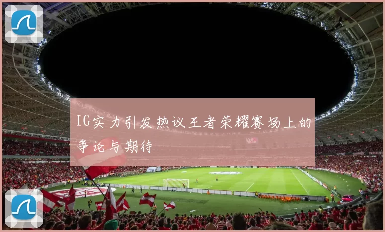 IG实力引发热议王者荣耀赛场上的争论与期待